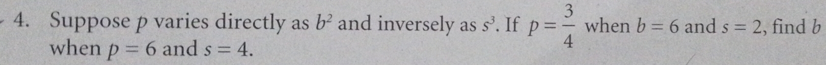 Suppose p varies directly as b^2 and inversely as s^3. If p= 3/4  when b=6 and s=2 , find b
when p=6 and s=4.