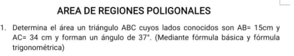 AREA DE REGIONES POLIGONALES 
1. Determina el área un triángulo ABC cuyos lados conocidos son AB=15cm y
AC=34cm y forman un ángulo de 37° '. (Mediante fórmula básica y fórmula 
trigono métrica)