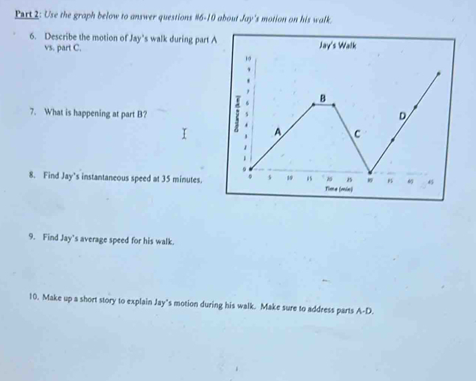 Use the graph below to answer questions #6-10 about Jay's motion on his walk. 
6. Describe the motion of Jay’s walk during part A 
vs. part C. 
7. What is happening at part B? 
8. Find Jay’s instantaneous speed at 35 minutes. 
9. Find Jay's average speed for his walk. 
10. Make up a short story to explain Jay’s motion during his walk. Make sure to address parts A-D.