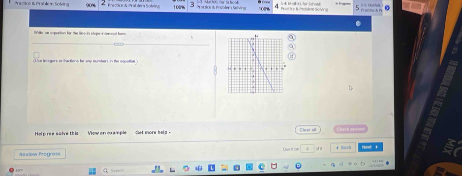 Practice & Problem Solving 90% Practice & Problem Solving 100% Practice & Problern Solving 5-3: MathXL for School 100% Practice & Problern Solving 5-4: MathXL for School: In Progress Practice & r 5-5 Mathoc 
Write an equation for the line in slope-intercept form 
(Use integers or fractions for any numbers in the equation) 
Help me solve this View an example Get more help - Clear all Check ans w 
。 
Question 6 of B 
Review Progress 4 Bock Next 
L 0 4 11 FM 
69°F 
Search