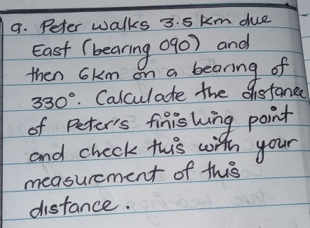 Peter walks 3. 5 km due 
East (bearing 090) and 
then 6km on a bearing of
330°. Calculate the disfance 
of Peter's finishing point 
and check this with your 
measurcment of this 
distance.