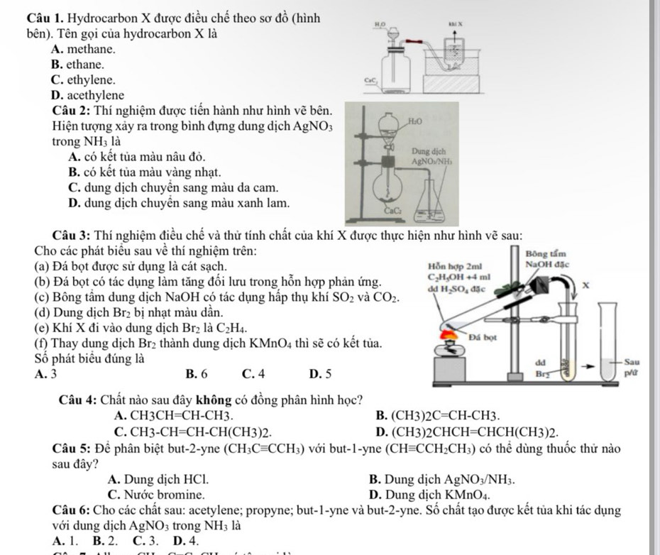 Hydrocarbon X được điều chế theo sơ đồ (hình
bên). Tên gọi của hydrocarbon X là
A. methane.
B. ethane.
C. ethylene.
D. acethylene
Câu 2: Thí nghiệm được tiến hành như hình vẽ bên.
Hiện tượng xảy ra trong bình đựng dung dịch AgNO3
trong NH_3 là
A. có kết tủa màu nâu đỏ.
B. có kết tủa màu vàng nhạt.
C. dung dịch chuyển sang màu da cam.
D. dung dịch chuyển sang màu xanh lam.
Câu 3: Thí nghiệm điều chế và thử tính chất của khí X được thực hiện như hình vẽ sau:
Cho các phát biểu sau về thí nghiệm trên:
(a) Đá bọt được sử dụng là cát sạch. 
(b) Đá bọt có tác dụng làm tăng đổi lưu trong hỗn hợp phản ứng. 
(c) Bông tầm dung dịch NaOH có tác dụng hấp thụ khí SO_2 và CO_2.
(d) Dung dịch Br_2 bị nhạt màu dần.
(e) Khí X đi vào dung dịch Br_2 là C_2H_4.
(f) Thay dung dịch Br_2 thành dung dịch KMnO_4 thì sẽ có kết tủa.
Số phát biểu đúng là
A. 3 B. 6 C. 4 D. 5
Câu 4: Chất nào sau đây không có đồng phân hình học?
A. CH3CH=CH-CH3. B. (CH3)2C=CH-CH3.
C. CH3-CH=CH-CH(CH3)2. D. (CH3)2 CHCH=CHCH(CH3)2.
Câu 5: Để phân biệt but-2-yne (CH_3Cequiv CCH_3) vớil out-1 -yne (CHequiv CCH_2CH_3) có thể dùng thuốc thử nào
sau đây?
A. Dung dịch HCl. B. Dung dịch AgNO_3/NH_3.
C. Nước bromine. D. Dung dịch KMnO_4.
Câu 6: Cho các chất sau: acetylene; propyne; but-1-yne và but-2-yne. Số chất tạo được kết tủa khi tác dụng
với dung dịch AgNO_3 trong NH_31 a
A. 1. B. 2. C. 3. D. 4.