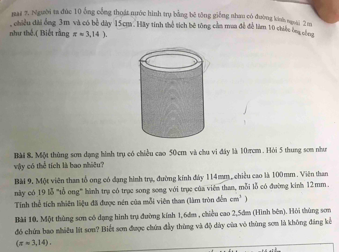 Người ta đúc 10 ống cống thoát nước hình trụ bằng bê tông giống nhau có đường kính ngoài 2 m
, chiều dài ống 3m và có bề dày 15cm. Hãy tính thể tích bê tông cần mua để để làm 10 chiếc ống cống 
như thế.( Biết rằng π approx 3,14). 
Bài 8. Một thùng sơn dạng hình trụ có chiều cao 50cm và chu vi đáy là 10πcm. Hỏi 5 thung sơn như 
vậy có thể tích là bao nhiêu? 
Bài 9. Một viên than tổ ong có dạng hình trụ, đường kính đáy 114mm, chiều cao là 100mm. Viên than 
này có 19 lỗ "tổ ong" hình trụ có trục song song với trục của viên than, mỗi lỗ có đường kính 12mm. 
Tính thể tích nhiên liệu đã được nén của mỗi viên than (làm tròn đến cm^3 ) 
Bài 10. Một thùng sơn có dạng hình trụ đường kính 1,6dm , chiều cao 2,5dm (Hình bên). Hỏi thùng sơn 
đó chứa bao nhiêu lít sơn? Biết sơn được chứa đầy thùng và độ dày của vỏ thùng sơn là không đáng kể
(π approx 3,14).