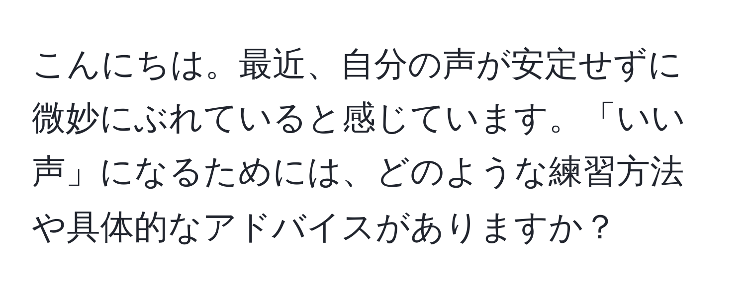 こんにちは。最近、自分の声が安定せずに微妙にぶれていると感じています。「いい声」になるためには、どのような練習方法や具体的なアドバイスがありますか？