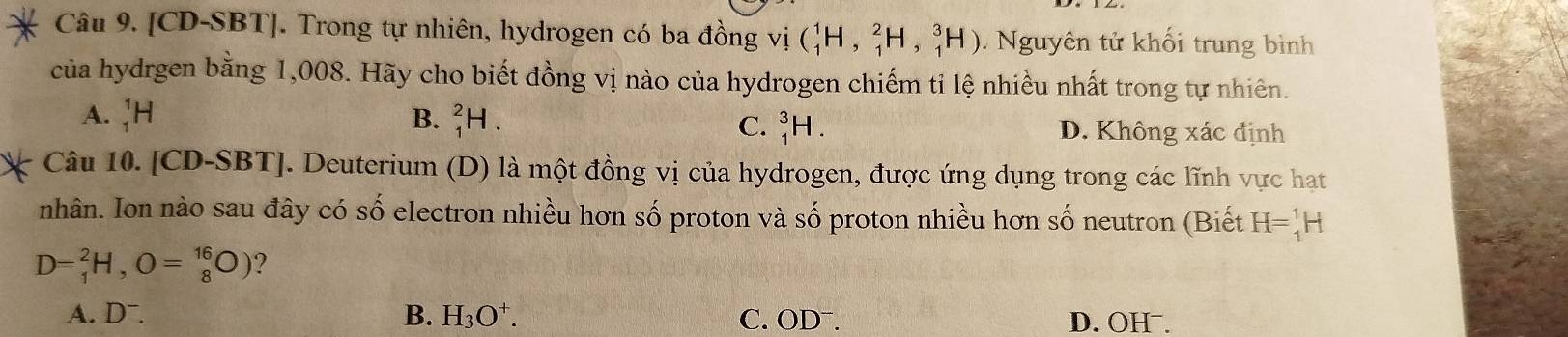 [CD-SBT]. Trong tự nhiên, hydrogen có ba đồng vị (_1^(1H,_1^2H,_1^3H) Nguyên tử khối trung bình
của hydrgen bằng 1,008. Hãy cho biết đồng vị nào của hydrogen chiếm tỉ lệ nhiều nhất trong tự nhiên.
C. _1^3H.
A. _1^1H B. _1^2H. D. Không xác định
Câu 10. [CD-SBT]. Deuterium (D) là một đồng vị của hydrogen, được ứng dụng trong các lĩnh vực hạt
nhân. Ion nào sau đây có số electron nhiều hơn số proton và số proton nhiều hơn số neutron (Biết H=_1^1H
D=frac 2)1H, O=_(_8)^(16)O) ?
A. Dˉ. B. H_3O^+. C. ODˉ. D. OHˉ.