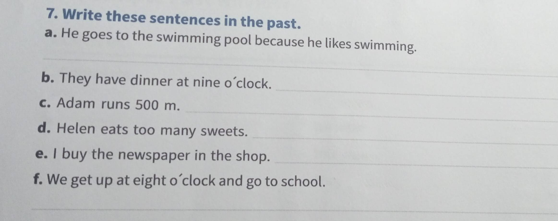 Write these sentences in the past. 
_ 
a. He goes to the swimming pool because he likes swimming. 
_ 
b. They have dinner at nine o’clock. 
_ 
c. Adam runs 500 m. 
_ 
d. Helen eats too many sweets. 
_ 
e. I buy the newspaper in the shop. 
f. We get up at eight o´clock and go to school. 
_