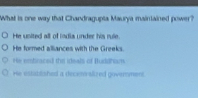 What is one way that Chandragupta Maurya maintained power?
He united all of India under his rule.
He formed alliances with the Greeks.
He emtiraced the ideals of Buddham
He established a decentrslized government