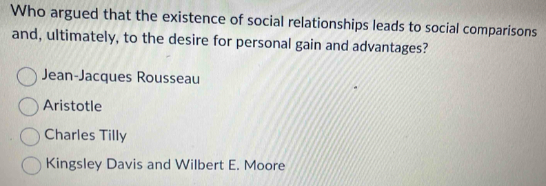 Who argued that the existence of social relationships leads to social comparisons
and, ultimately, to the desire for personal gain and advantages?
Jean-Jacques Rousseau
Aristotle
Charles Tilly
Kingsley Davis and Wilbert E. Moore