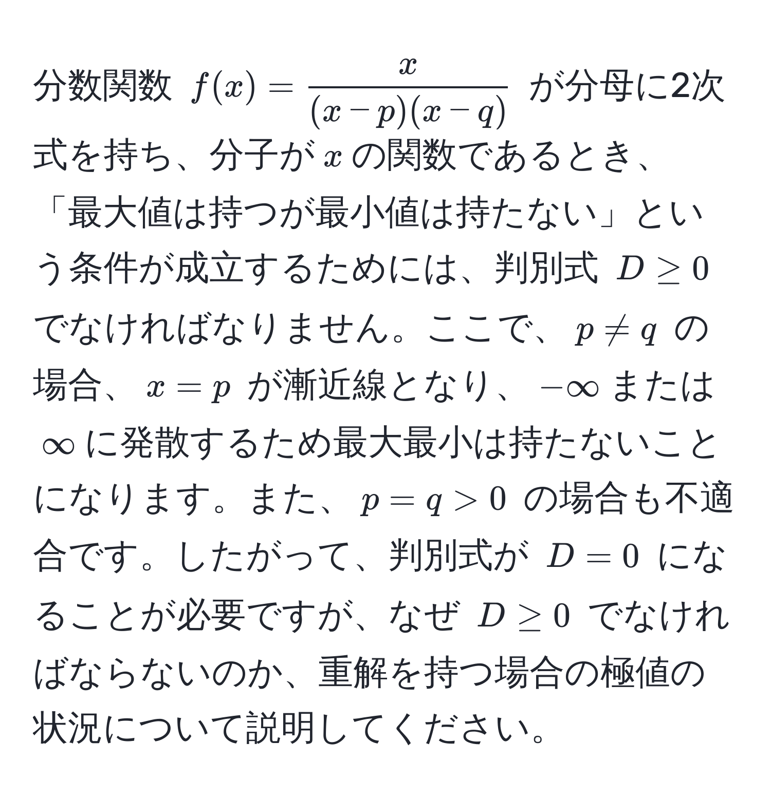 分数関数 $f(x) =  x/(x-p)(x-q) $ が分母に2次式を持ち、分子が$x$の関数であるとき、「最大値は持つが最小値は持たない」という条件が成立するためには、判別式 $D ≥ 0$ でなければなりません。ここで、$p != q$ の場合、$x=p$ が漸近線となり、$-∈fty$または$∈fty$に発散するため最大最小は持たないことになります。また、$p=q>0$ の場合も不適合です。したがって、判別式が $D=0$ になることが必要ですが、なぜ $D ≥ 0$ でなければならないのか、重解を持つ場合の極値の状況について説明してください。