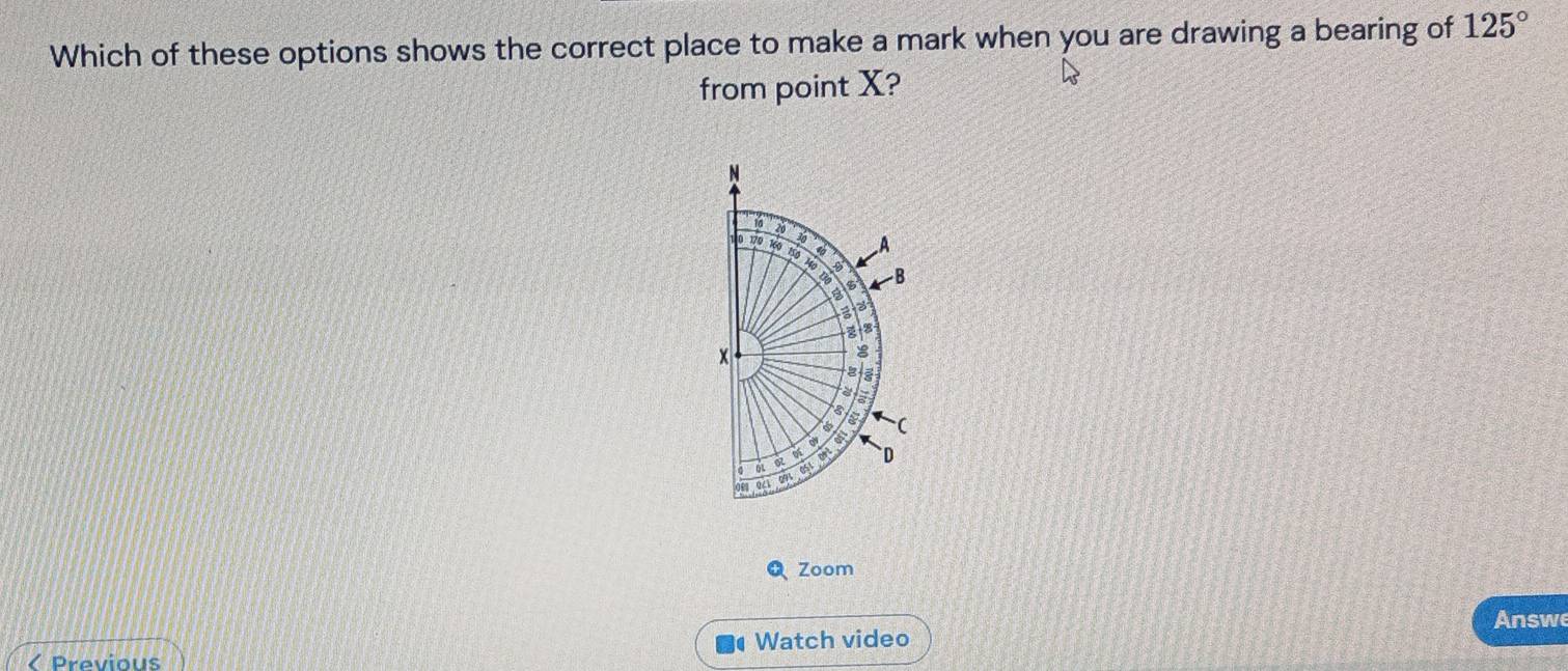 Which of these options shows the correct place to make a mark when you are drawing a bearing of 125°
from point X? 
N
10
20
30 A 
t B 
B 
a
8
a 
ov 
of 
91 051 ( 
01 a o `D 
0/1 
Q Zoom 
Answe 
< Previous Watch video