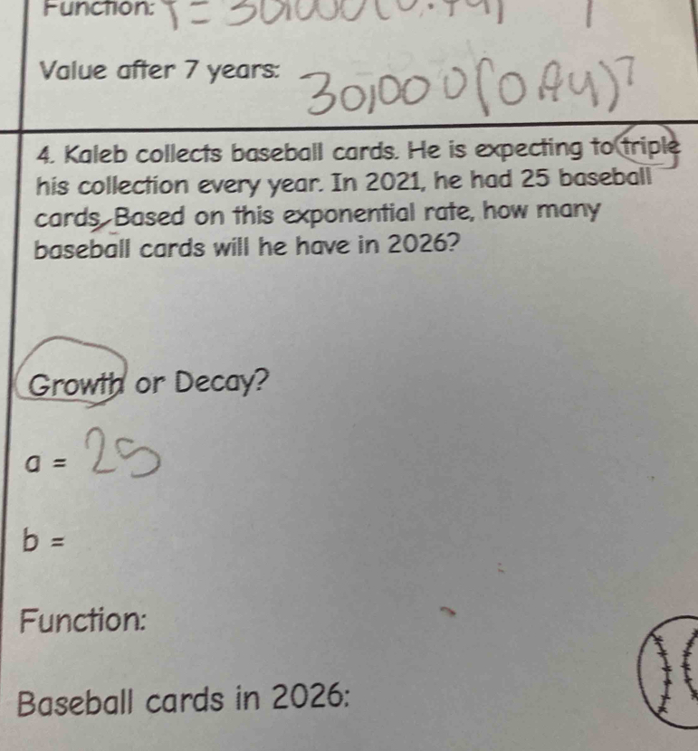 Function: 
Value after 7 years : 
4. Kaleb collects baseball cards. He is expecting to triple 
his collection every year. In 2021, he had 25 baseball 
cards. Based on this exponential rate, how many 
baseball cards will he have in 2026? 
Growth or Decay?
a=
b=
Function: 
Baseball cards in 2026: