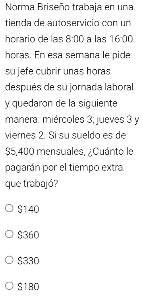 Norma Briseño trabaja en una
tienda de autoservicio con un
horario de las 8:00 a las 16:00
horas. En esa semana le pide
su jefe cubrir unas horas
después de su jornada laboral
y quedaron de la siguiente
manera: miércoles 3; jueves 3 y
viernes 2. Si su sueldo es de
$5,400 mensuales, ¿Cuánto le
pagarán por el tiempo extra
que trabajó?
$140
$360
$330
$180