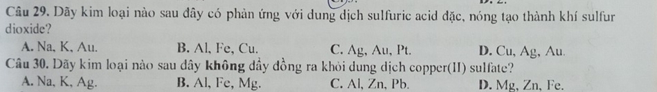 Dãy kim loại nào sau đây có phản ứng với dung dịch sulfuric acid đặc, nóng tạo thành khí sulfur
dioxide?
A. Na, K, Au. B. Al, Fe, Cu. C. Ag, Au, Pt. D. Cu, Ag, Au.
Câu 30. Dãy kim loại nào sau dây không dầy đồng ra khỏi dung dịch copper(II) sulfate?
A. Na, K, Ag. B. Al, Fe, Mg. C. Al, Zn, Pb. D. Mg, Zn, Fe.