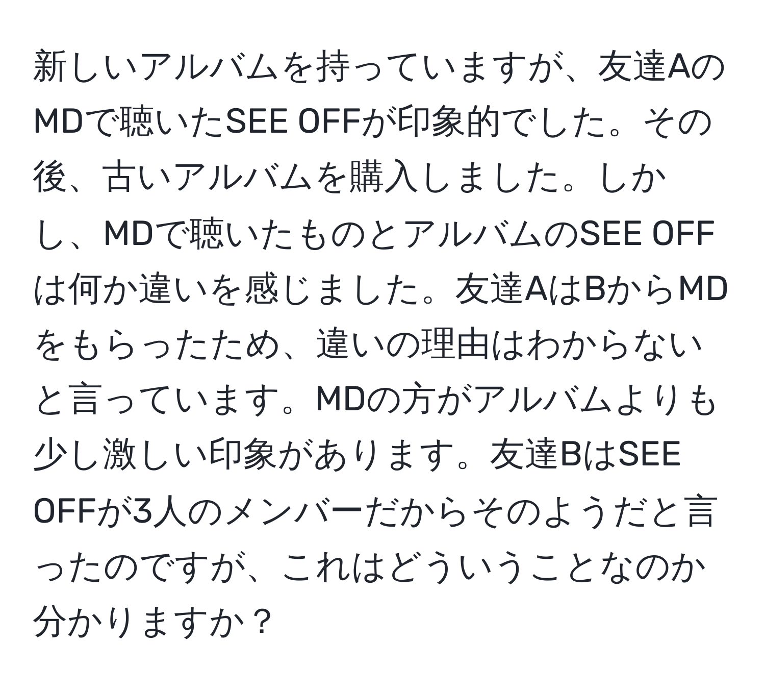 新しいアルバムを持っていますが、友達AのMDで聴いたSEE OFFが印象的でした。その後、古いアルバムを購入しました。しかし、MDで聴いたものとアルバムのSEE OFFは何か違いを感じました。友達AはBからMDをもらったため、違いの理由はわからないと言っています。MDの方がアルバムよりも少し激しい印象があります。友達BはSEE OFFが3人のメンバーだからそのようだと言ったのですが、これはどういうことなのか分かりますか？