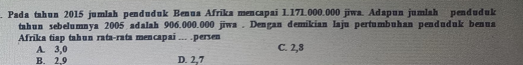 Pada tahun 2015 jumlah penduduk Benua Afrika mencapai 1.171.000.000 jīwa. Adapun jumlah penduduk
tahun sebelumnya 2005 adalah 906.000.000 jiwa . Dengan demikian laju pertumbuhan penduduk benua
Afrika tiap tahun rata-rata mencapai ... .persen
A. 3,0 C. 2,8
B. 2,9 D. 2,7