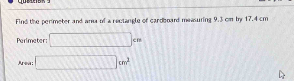 Find the perimeter and area of a rectangle of cardboard measuring 9.3 cm by 17.4 cm
Perimeter: □ cm
Area: □ cm^2