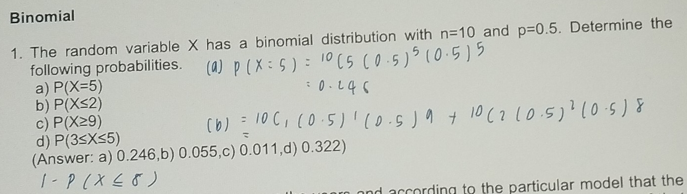 Binomial 
1. The random variable X has a binomial distribution with n=10 and p=0.5. Determine the 
following probabilities. 
a) P(X=5)
b) P(X≤ 2)
c) P(X≥ 9)
d) P(3≤ X≤ 5)
(Answer: a) 0.246,b) 0.055,c) 0.011,d) 0.322) 
d according to the particular model that the