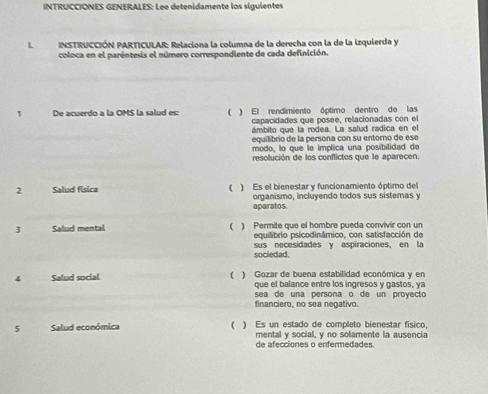 INTRUCCIONES GENERALES: Lee detenídamente los siguientes
L * NSTRUCCIÓN PARTICULAR: Relaciona la columna de la derecha con la de la izquierda y
coloca en el paréntesis el número correspondiente de cada definición.
1 De acuerdo a la OMS la salud es: ( ) El rendimiento óptimo dentro de las
capacidades que posee, relacionadas con el
ámbito que la rodea. La salud radica en el
equilibrio de la persona con su entorno de ese
modo, lo que le implica una posibilidad de
resolución de los conflictos que le aparecen.
2 Salud física ( ) Es el bienestar y funcionamiento óptimo del
organismo, incluyendo todos sus sistemas y
aparatos.
3 Salud mental ( ) Permite que el hombre pueda convivir con un
equilibrio psicodinámico, con satisfacción de
sus necesidades y aspiraciones, en la
sociedad.
4 Salud social ( ) Gozar de buena estabilidad económica y en
que el balance entre los ingresos y gastos, ya
sea de una persona o de un proyecto
financiero, no sea negativo.
5 Salud económica ( ) Es un estado de completo bienestar físico,
mental y social, y no solamente la ausencia
de afecciones o enfermedades.