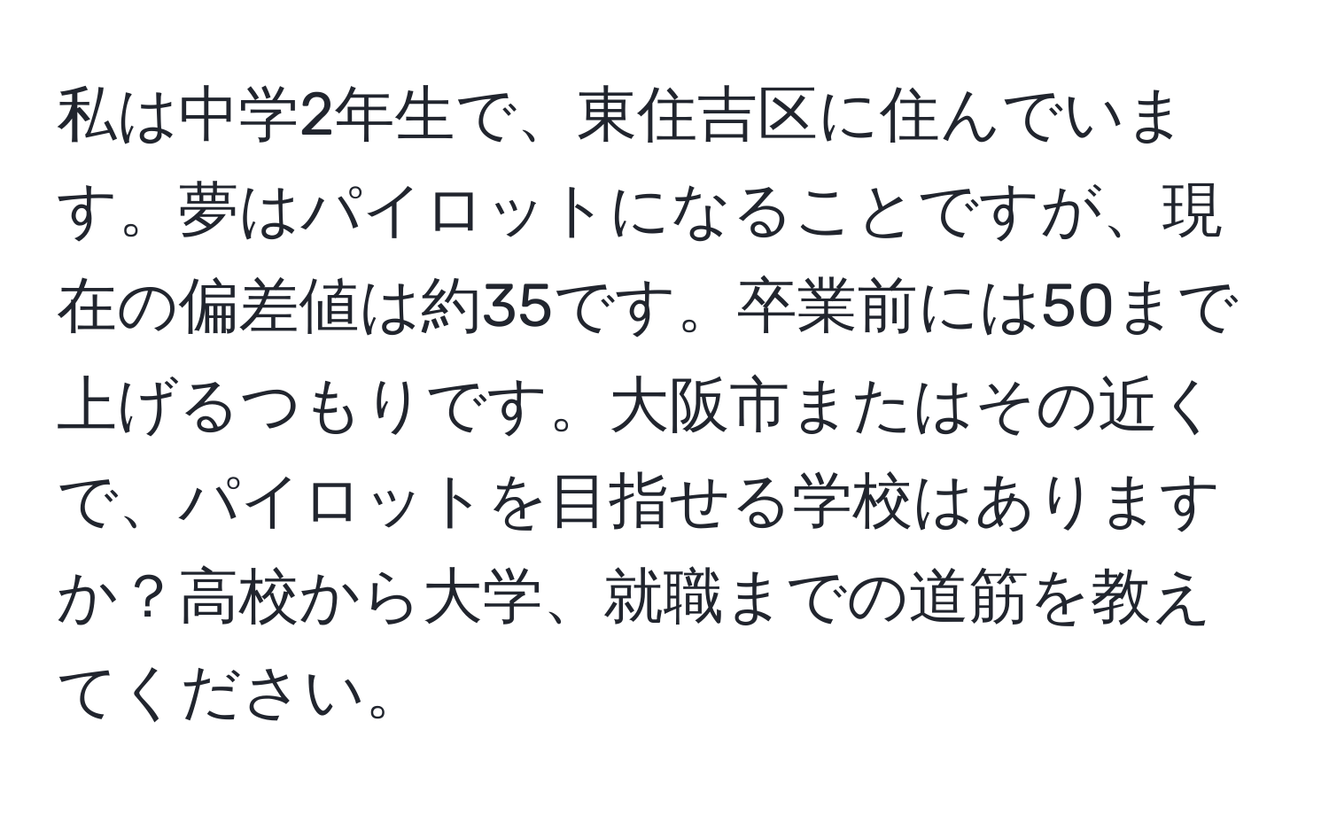 私は中学2年生で、東住吉区に住んでいます。夢はパイロットになることですが、現在の偏差値は約35です。卒業前には50まで上げるつもりです。大阪市またはその近くで、パイロットを目指せる学校はありますか？高校から大学、就職までの道筋を教えてください。