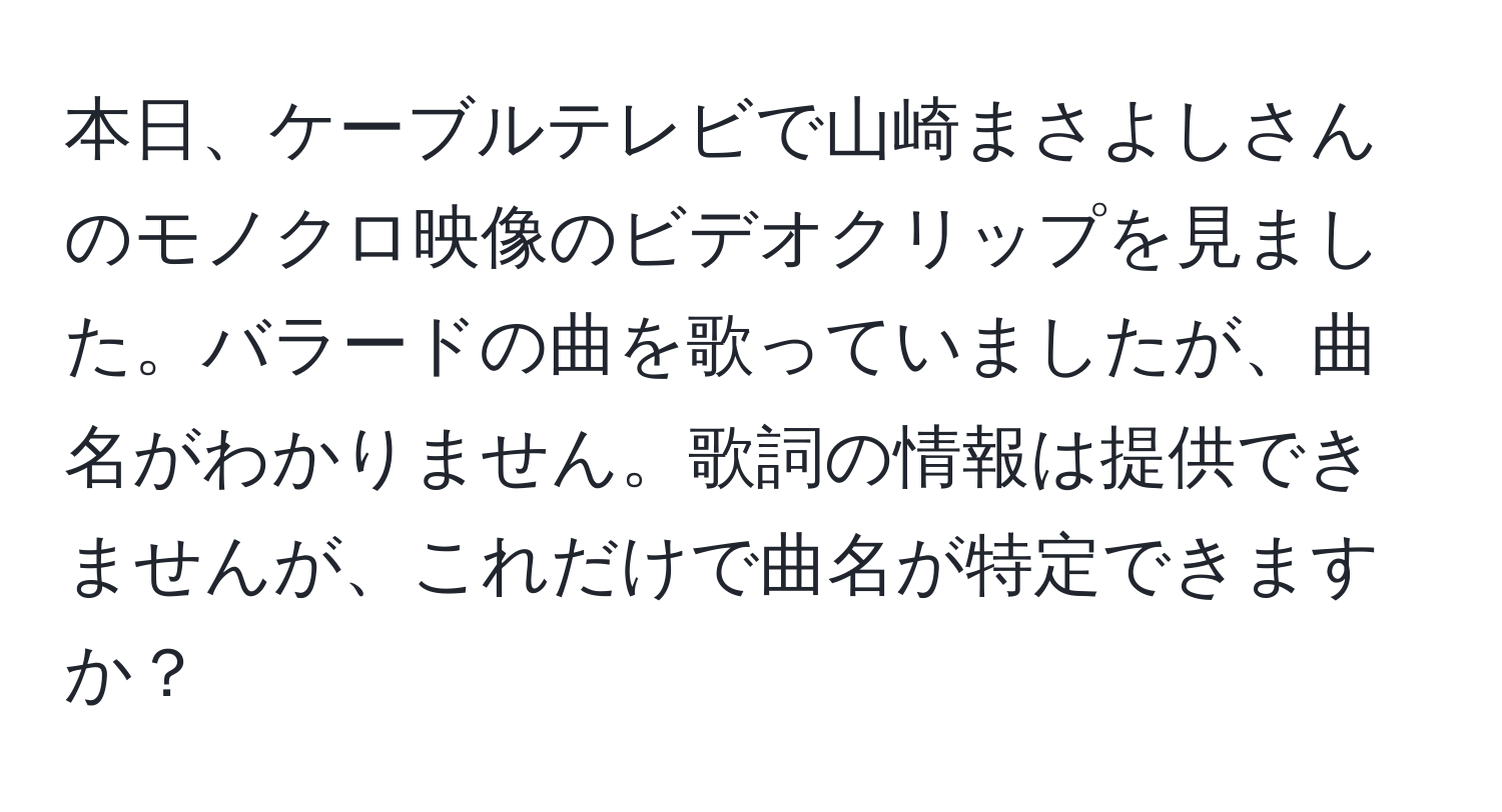 本日、ケーブルテレビで山崎まさよしさんのモノクロ映像のビデオクリップを見ました。バラードの曲を歌っていましたが、曲名がわかりません。歌詞の情報は提供できませんが、これだけで曲名が特定できますか？