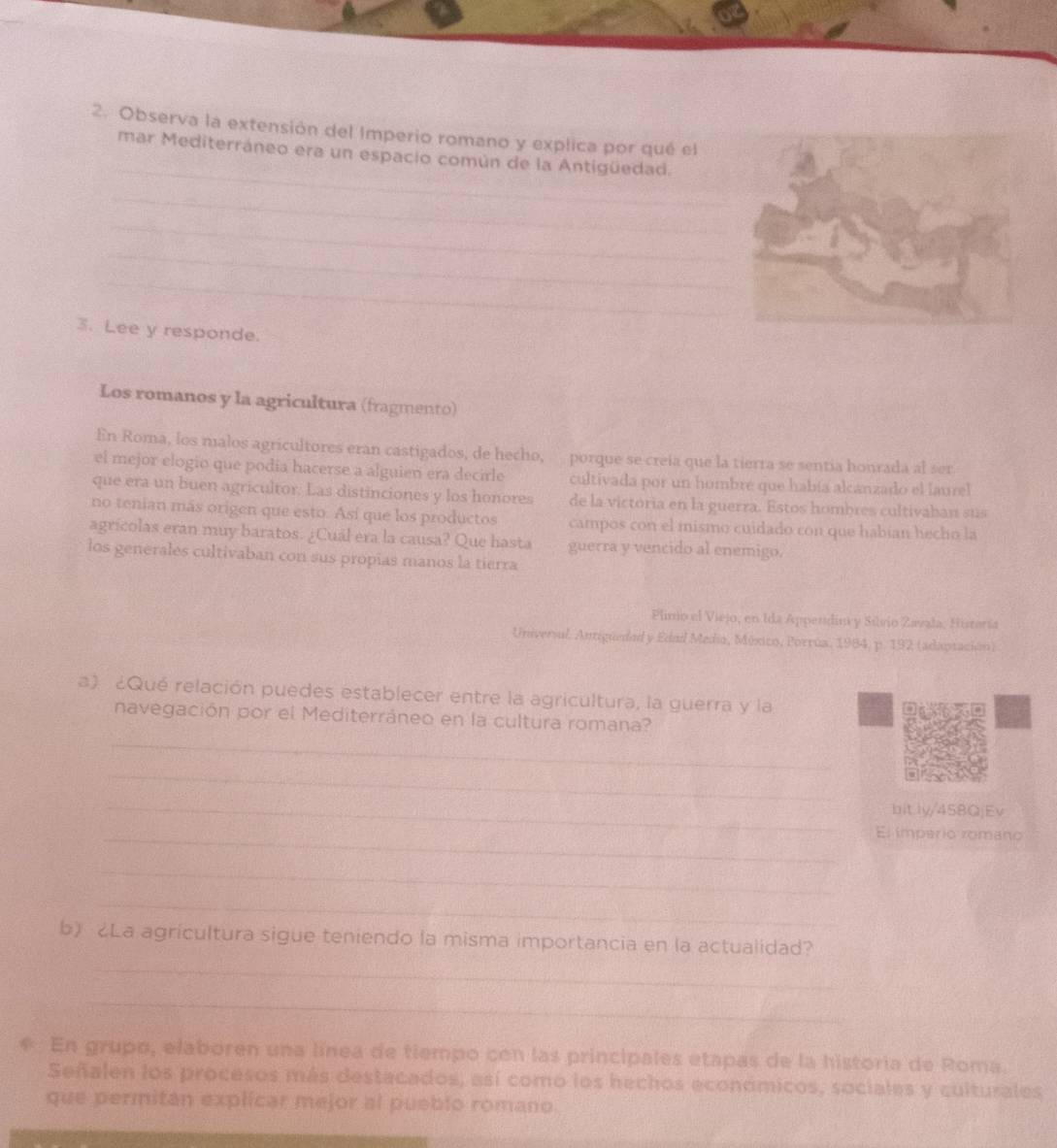 Observa la extensión del Imperio romano y explica por qué el 
_ 
mar Mediterráneo era un espacio común de la Antigüedad. 
_ 
_ 
_ 
_ 
3. Lee y responde. 
Los romanos y la agricultura (fragmento) 
En Roma, los malos agricultores eran castigados, de hecho, porque se creía que la tierra se sentia honrada al ser 
el mejor elogio que podía hacerse a alguien era decirle cultivada por un hombré que había alcanzado el laurel 
que era un buen agricultor. Las distinciones y los honores de la victoria en la guerra. Estos hombres cultivaban sus 
no tenian más origen que esto. Así que los productos campos con el mismo cuidado con que habian hecho la 
agrícolas eran muy baratos. ¿Cuál era la causa? Que hasta guerra y vencido al enemigo. 
los generales cultivaban con sus propias manos la tierra 
Plinio el Viejo, en Ida Appendim y Silvio Zavala, Histería 
Universul. Antiguedad y Edad Media, Múxico, Porrúa, 1984, p. 192 (adaptación) 
a) ¿Qué relación puedes establecer entre la agricultura, la guerra y la 
_ 
navegación por el Mediterráneo en la cultura romana? 
_ 
_ 
bitly/45BQjEv 
_El imperio romano 
_ 
_ 
b) ¿La agrícultura sigue teniendo la misma importancia en la actualidad? 
_ 
_ 
* En grupo, elaboren una línea de tiempo con las principales etapas de la historia de Roma. 
Señalen los procesos más destacados, así como los hechos económicos, sociales y culturales 
que permitan explicar mejor al pueblo romano. 
_