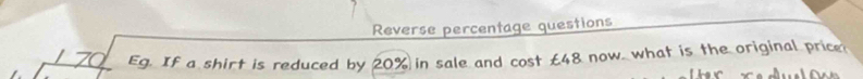 Reverse percentage questions 
7 Eg. If a shirt is reduced by 20% in sale and cost £48 now, what is the original price