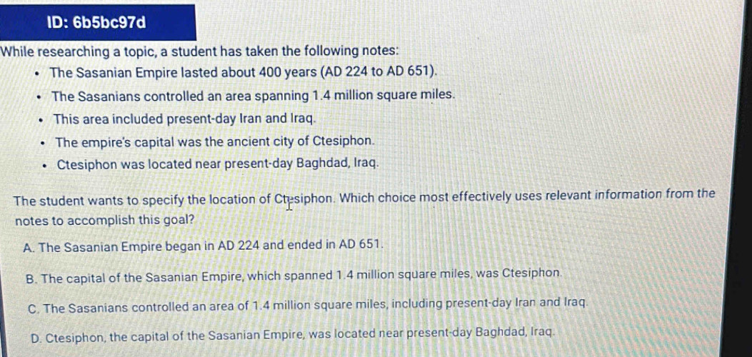 ID: 6b5bc97d
While researching a topic, a student has taken the following notes:
The Sasanian Empire lasted about 400 years (AD 224 to AD 651).
The Sasanians controlled an area spanning 1.4 million square miles.
This area included present-day Iran and Iraq.
The empire's capital was the ancient city of Ctesiphon.
Ctesiphon was located near present-day Baghdad, Iraq.
The student wants to specify the location of Ctesiphon. Which choice most effectively uses relevant information from the
notes to accomplish this goal?
A. The Sasanian Empire began in AD 224 and ended in AD 651.
B. The capital of the Sasanian Empire, which spanned 1.4 million square miles, was Ctesiphon.
C. The Sasanians controlled an area of 1.4 million square miles, including present-day Iran and Iraq.
D. Ctesiphon, the capital of the Sasanian Empire, was located near present-day Baghdad, Iraq.