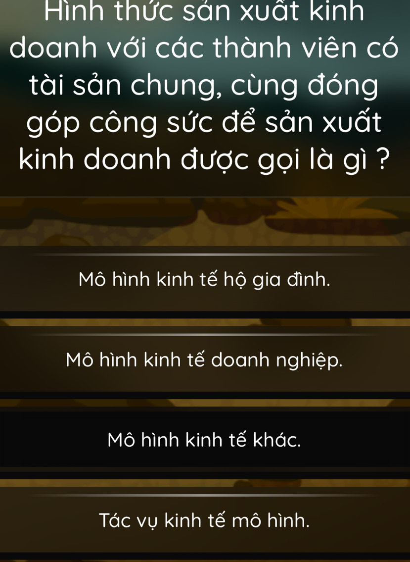 Hình thức sán xuất kinh
doanh với các thành viên có
tài sản chung, cùng đóng
góp công sức để sản xuất
kinh doanh được gọi là gì ?
Mô hình kinh tế hộ gia đình.
Mô hình kinh tế doanh nghiệp.
Mô hình kinh tế khác.
Tác vụ kinh tế mô hình.