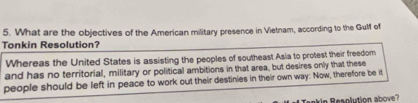 What are the objectives of the American military presence in Vietnam, according to the Gulf of 
Tonkin Resolution? 
Whereas the United States is assisting the peoples of southeast Asia to protest their freedom 
and has no territorial, military or political ambitions in that area, but desires only that these 
people should be left in peace to work out their destinies in their own way: Now, therefore be it 
kin Resolution above