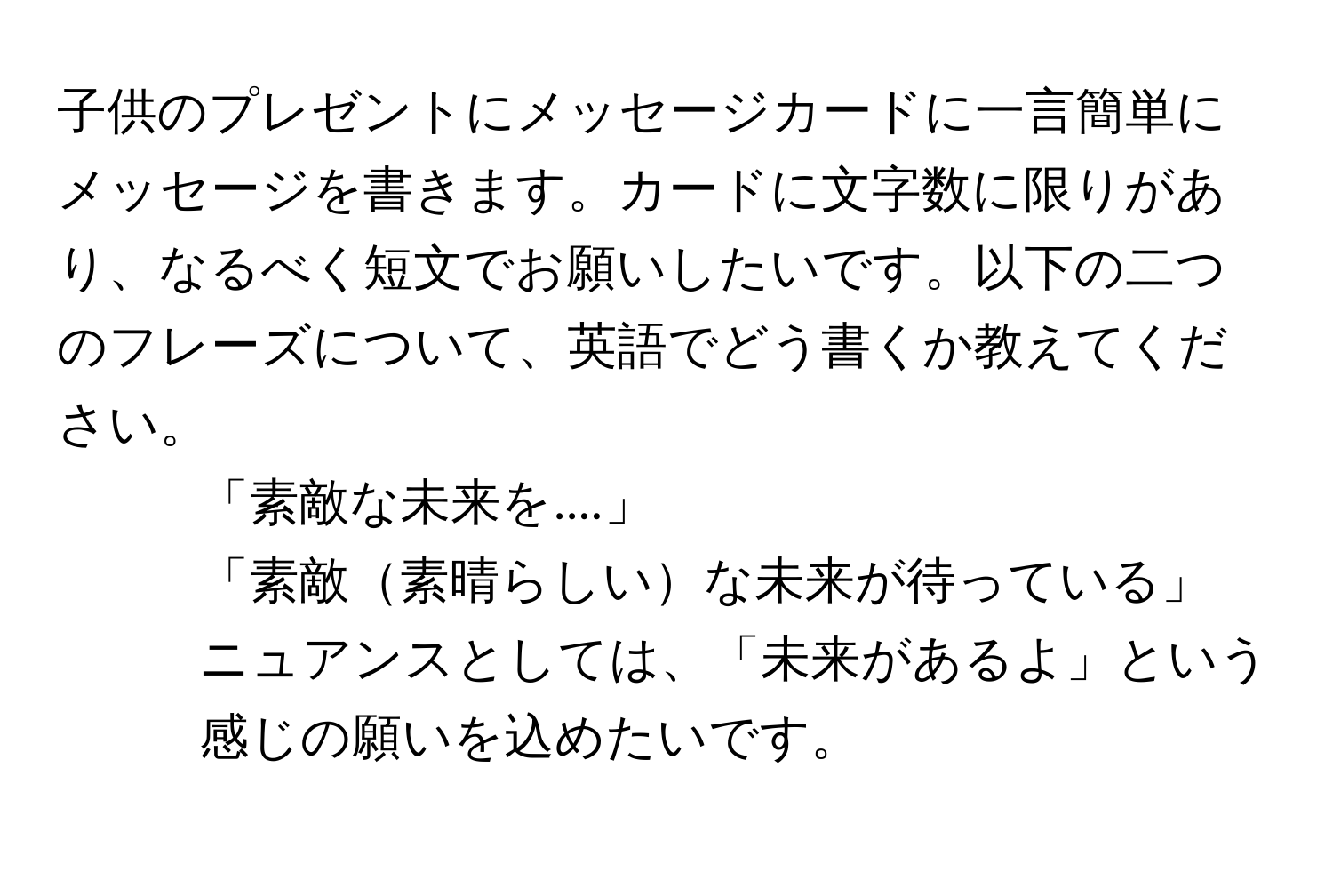 子供のプレゼントにメッセージカードに一言簡単にメッセージを書きます。カードに文字数に限りがあり、なるべく短文でお願いしたいです。以下の二つのフレーズについて、英語でどう書くか教えてください。  
1. 「素敵な未来を....」  
2. 「素敵素晴らしいな未来が待っている」  
ニュアンスとしては、「未来があるよ」という感じの願いを込めたいです。