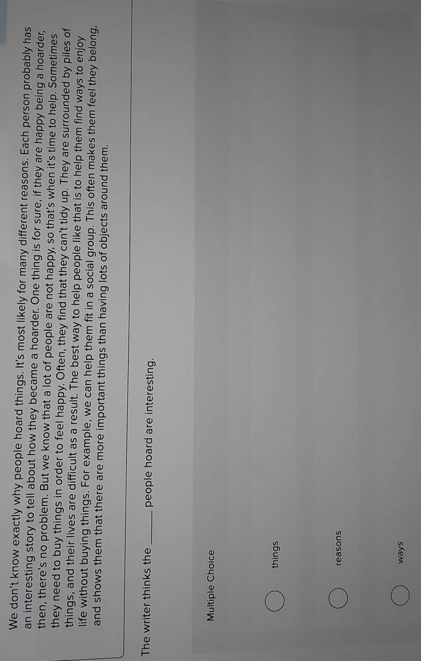 We don't know exactly why people hoard things. It's most likely for many different reasons. Each person probably has
an interesting story to tell about how they became a hoarder. One thing is for sure, if they are happy being a hoarder,
then, there’s no problem. But we know that a lot of people are not happy, so that's when it's time to help. Sometimes
they need to buy things in order to feel happy. Often, they find that they can't tidy up. They are surrounded by piles of
things, and their lives are difficult as a result. The best way to help people like that is to help them find ways to enjoy
life without buying things. For example, we can help them fit in a social group. This often makes them feel they belong,
and shows them that there are more important things than having lots of objects around them.
The writer thinks the_ people hoard are interesting.
Multiple Choice
things
reasons
ways