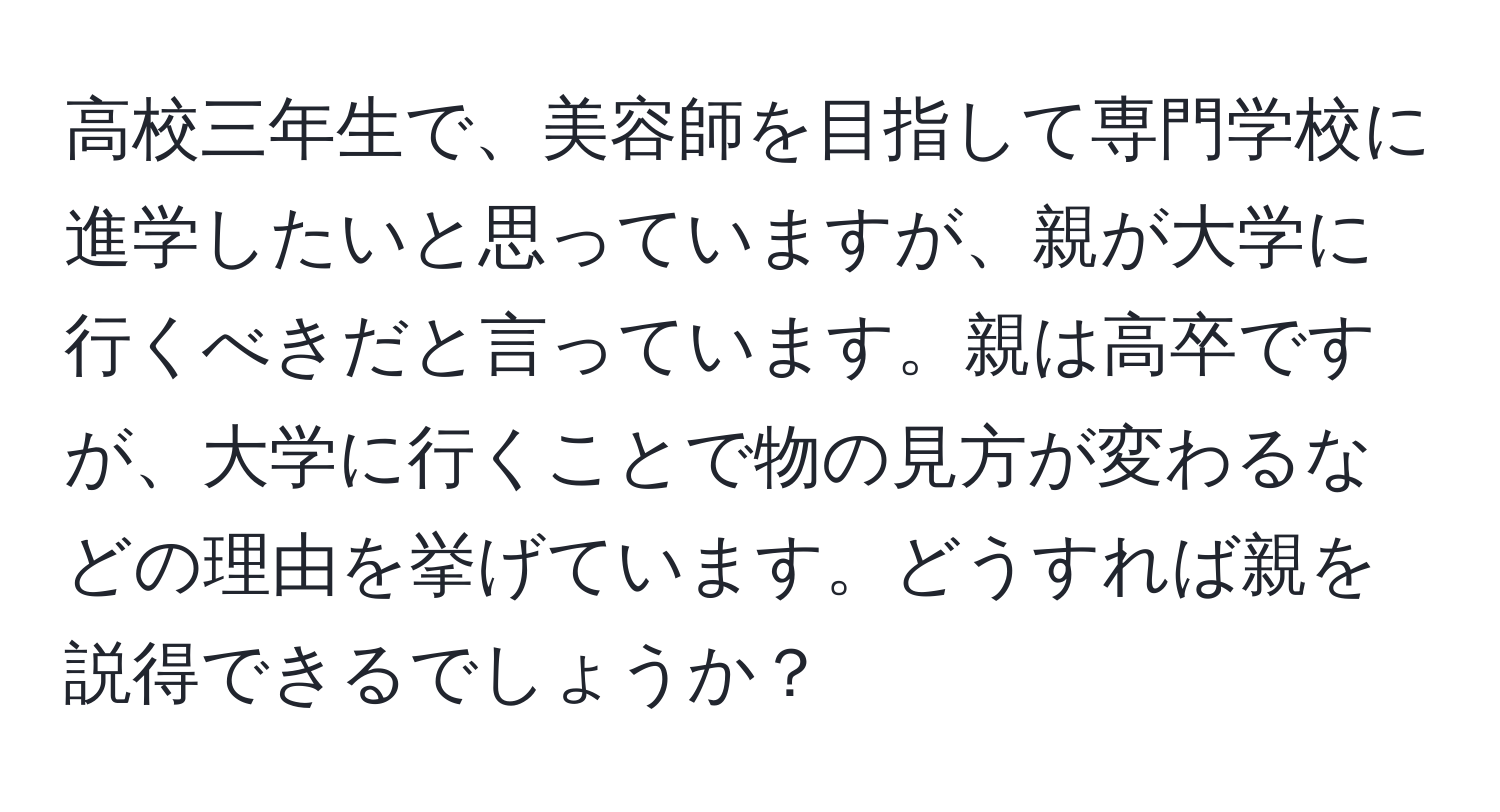 高校三年生で、美容師を目指して専門学校に進学したいと思っていますが、親が大学に行くべきだと言っています。親は高卒ですが、大学に行くことで物の見方が変わるなどの理由を挙げています。どうすれば親を説得できるでしょうか？