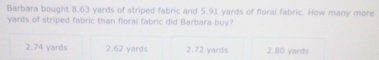 Barbara bought 8.63 yards of striped fabric and 5.91 yards of floral fabric. How many more
yards of striped fabric than floral fabric did Barbara buy?
2.74 yards 2.62 yards 2.72 yards 2.80 yards