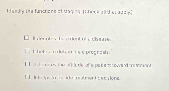 Identify the functions of staging. (Check all that apply.)
It denotes the extent of a disease.
It helps to determine a prognosis.
It denotes the attitude of a patient toward treatment.
It helps to decide treatment decisions.