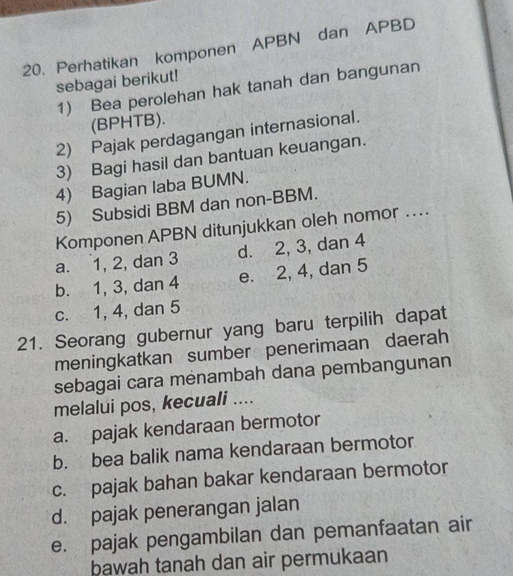 Perhatikan komponen APBN dan APBD
sebagai berikut!
1) Bea perolehan hak tanah dan bangunan
(BPHTB).
2) Pajak perdagangan internasional.
3) Bagi hasil dan bantuan keuangan.
4) Bagian laba BUMN.
5) Subsidi BBM dan non-BBM.
Komponen APBN ditunjukkan oleh nomor ...
a. 1, 2, dan 3 d. 2, 3, dan 4
b. 1, 3, dan 4 e. 2, 4, dan 5
c. 1, 4, dan 5
21. Seorang gubernur yang baru terpilih dapat
meningkatkan sumber penerimaan daerah
sebagai cara mėnambah dana pembangunan
melalui pos, kecuali ....
a. pajak kendaraan bermotor
b. bea balik nama kendaraan bermotor
c. pajak bahan bakar kendaraan bermotor
d. pajak penerangan jalan
e. pajak pengambilan dan pemanfaatan air
bawah tanah dan air permukaan