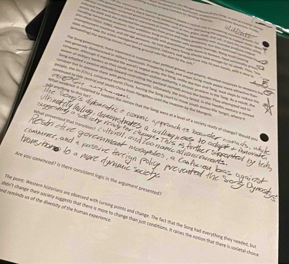emar, the Sege comient of the bons, as and as b aleer te
wing burton as hest sonlaone for farming tilled o   dnion re
ol te menchanzs, the imperial govement plased a central role in rntaning ecnoons growth, s
e posemmers tred is check famine by estualishing granares and taving the westhy in sunoen thee, se
md comntnes remumed pemment moncpones, tuch as mon, grain, cleth, and sut. In part the sccales on
fiected the low esteem accorded to merchants in Conflucian ideslogy, Mmiognlios over escertoal penducts hep
rch the state and alc pnotected the population from price and supply probssms, but they retricted mencham
ndling nunessential products. One ambitions Song prime minder with socialist learings. Wang Roshi Iwann
n-shee) (1021-1086), expemmented unsuccessfully with euerantend state loans to farmers. fand commodity prio
preventing) the working classes from being ground into the dust by the rich.
employment insurance, and old age pensions. He said mat every famly should have chough for its needs. This, "s
afe should take the entire management of commerce, industry, and agriculture into its own hands, with a view 
he Song government, more interested in economic than political growth and empire, devoted resounces to weapons b
as generally disinterested in military expansion. Prosperity, trade, and urban living made peace more attractive the
enquest. Although it maintained the world's largest army, the Song, uniike the Han and Tang, took steps to reduce t
ower of military leaders so they could not threaten civilian authority; a chronic problem in the Tang. As a result, th
ong adopted a passive attitude toward controlling the pastoral nomads across the border. They attempted not
onquer but to appease them with generous payments. Ultimately, the policy failed. In the twelfth century a nom
add anything to this list ?
eople, the Jin (Chin), conquered north China, forcing the Song court to move south across the Yangzi, where
continued to rule central and south China from Hangzhou until the invasion by the Mongol
What evidence is supplied to support the notion that the Song were at a level of a society ready of change? Would ye
What prevented that transition?
             
Are you convinced? Is there consistent logic in the argument presented
nd reminds us of the diversity of the human experience
he point: Western historians are obsessed with turning points and change. The fact that the Song had everything they needed, b
dn't change their society suggests that there is more to change than just conditions. It raises the notion that there is societal cho