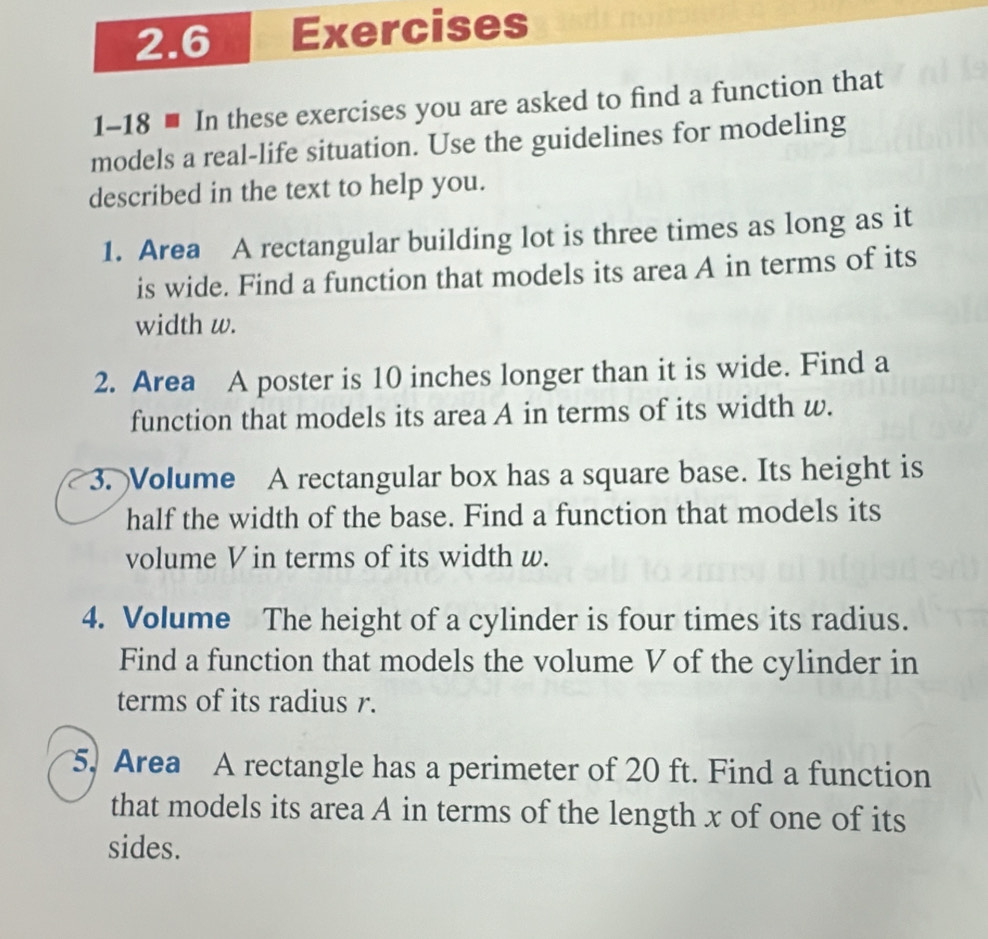 2.6 Exercises 
1-18 ■ In these exercises you are asked to find a function that 
models a real-life situation. Use the guidelines for modeling 
described in the text to help you. 
1. Area A rectangular building lot is three times as long as it 
is wide. Find a function that models its area A in terms of its 
width w. 
2. Area A poster is 10 inches longer than it is wide. Find a 
function that models its area A in terms of its width w. 
3. Volume A rectangular box has a square base. Its height is 
half the width of the base. Find a function that models its 
volume V in terms of its width w. 
4. Volume The height of a cylinder is four times its radius. 
Find a function that models the volume V of the cylinder in 
terms of its radius r. 
5, Area A rectangle has a perimeter of 20 ft. Find a function 
that models its area A in terms of the length x of one of its 
sides.