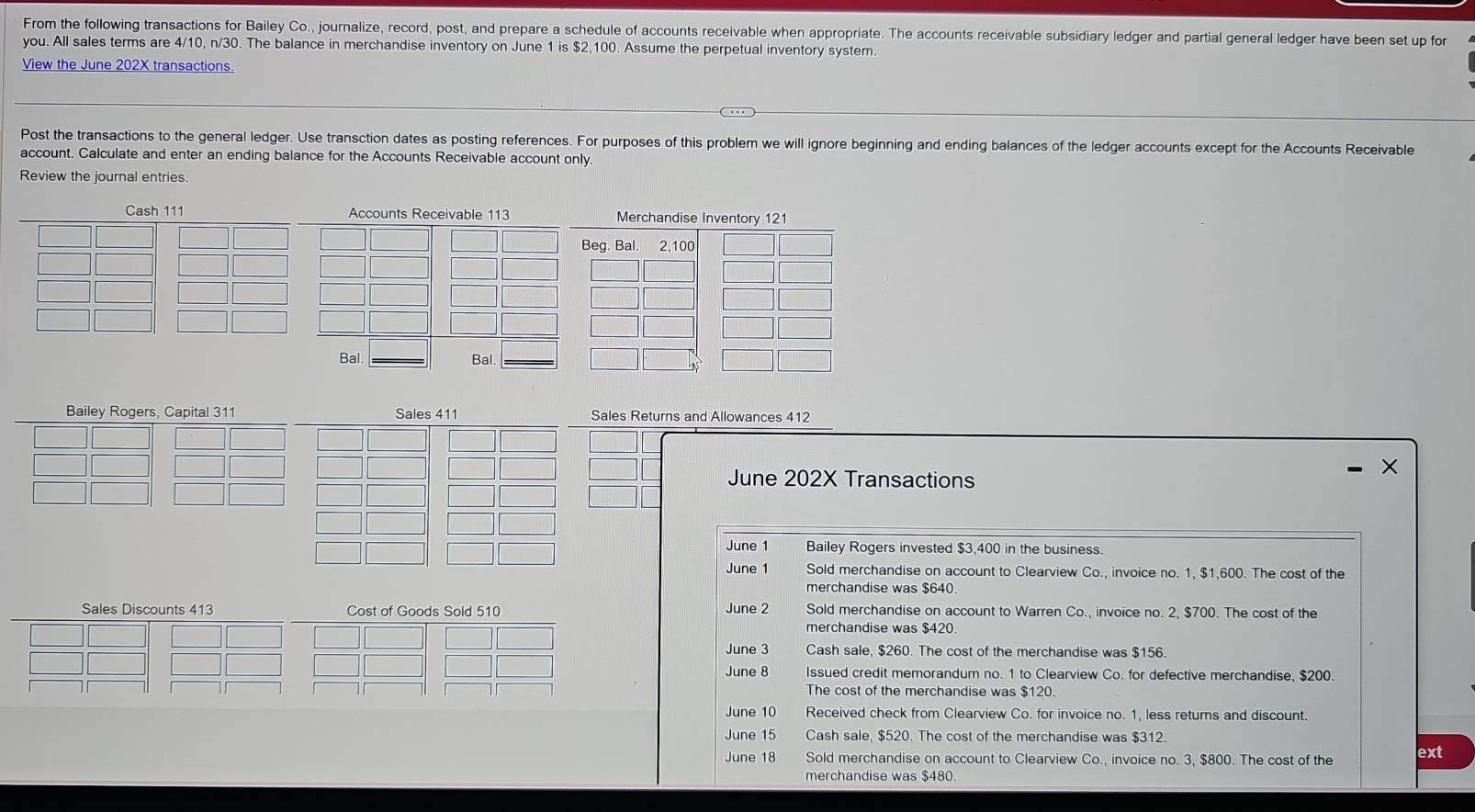 From the following transactions for Bailey Co., journalize, record, post, and prepare a schedule of accounts receivable when appropriate. The accounts receivable subsidiary ledger and partial general ledger have been set up for 
you. All sales terms are 4/10, n/30. The balance in merchandise inventory on June 1 is $2,100. Assume the perpetual inventory system. 
View the June 202X transactions. 
Post the transactions to the general ledger. Use transction dates as posting references. For purposes of this problem we will ignore beginning and ending balances of the ledger accounts except for the Accounts Receivable 
account. Calculate and enter an ending balance for the Accounts Receivable account only. 
Review the journal entries 
Cash 111 Accounts Receivable 113
Bal. Bal. 
Bailey Rogers, Capital 311 Sales 411 Sales Returns and Allowances 412
June 202X Transactions 
June 1 Bailey Rogers invested $3,400 in the business. 
June 1 Sold merchandise on account to Clearview Co., invoice no. 1, $1,600. The cost of the 
merchandise was $640
June 2 
Sales Discounts 413 Cost of Goods Sold 510 Sold merchandise on account to Warren C_0. , invoice no. 2, $700. The cost of the 
merchandise was $420. 
June 3 Cash sale, $260. The cost of the merchandise was $156. 
June 8 Issued credit memorandum no. 1 to Clearview Co. for defective merchandise, $200. 
The cost of the merchandise was $120. 
June 10 Received check from Clearview Co. for invoice no. 1, less returns and discount. 
June 15 Cash sale, $520. The cost of the merchandise was $312. 
June 18 Sold merchandise on account to Clearview C_0., invoice no. 3, $800. The cost of the ext 
merchandise was $480