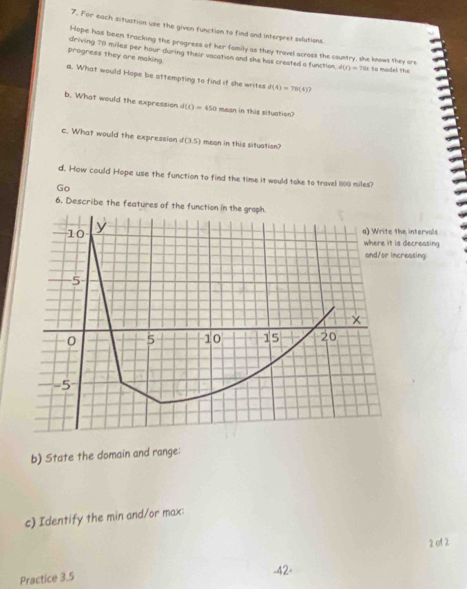 For each situation use the given function to find and interpret solutions 
Hope has been tracking the progress of her family as they travel across the country, she knows they are 
progress they are making. 
driving 78 miles per hour during their vacation and she has created a function d(t)=78t to model the 
a. What would Hope be attempting to find if she writes d(4)=78(4) 2 
b. What would the expression d(t)=450 mean in this situation? 
c. What would the expression d(3.5) mean in this situation? 
d. How could Hope use the function to find the time it would take to travel 800 miles? 
Go 
6. Describe the features of the function in the graph. 
e intervals 
decreasing 
reasing 
b) State the domain and range: 
c) Identify the min and/or max: 
2 of 2 
Practice 3.5 
-42-