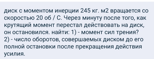 диск с моменΤом инерции 245 кг. м2 врацается со 
скоростью 20 о6 / С. Через минуту πосле того, как 
Κрутяший момент перестал действовать на диск, 
оΗ остановился. найти: 1) - момент сил трения? 
2) - число оборотов, совершаемых диском до его 
πолной остановки πосле πрекрашения действия 
уCиЛия.