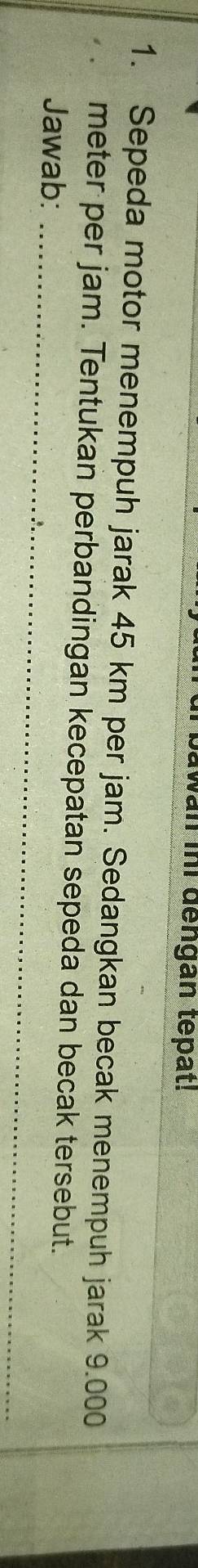 wan ii dengan tepat! 
1. Sepeda motor menempuh jarak 45 km per jam. Sedangkan becak menempuh jarak 9.000
meter per jam. Tentukan perbandingan kecepatan sepeda dan becak tersebut. 
Jawab:_