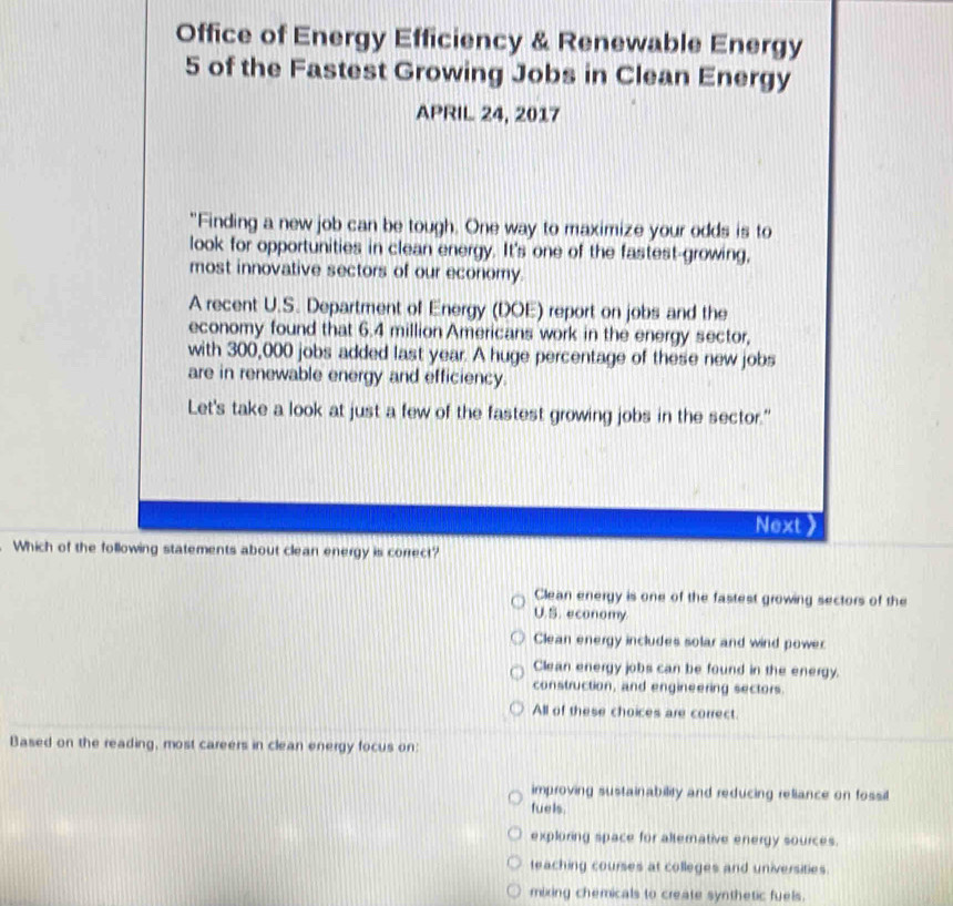 Office of Energy Efficiency & Renewable Energy
5 of the Fastest Growing Jobs in Clean Energy
APRIL 24, 2017
"Finding a new job can be tough. One way to maximize your odds is to
look for opportunities in clean energy. It's one of the fastest-growing,
most innovative sectors of our economy.
A recent U.S. Department of Energy (DOE) report on jobs and the
economy found that 6.4 million Americans work in the energy sector,
with 300,000 jobs added last year. A huge percentage of these new jobs
are in renewable energy and efficiency.
Let's take a look at just a few of the fastest growing jobs in the sector."
Next 
Which of the following statements about clean energy is correct?
Clean energy is one of the fastest growing sectors of the
U.S. economy
Clean energy includes solar and wind power
Clean energy jobs can be found in the energy.
construction, and engineering sectors.
All of these choices are correct.
Based on the reading, most careers in clean energy focus on:
improving sustainability and reducing reliance on fossil
fuels.
exploring space for altemative energy sources.
teaching courses at colleges and universities.
mixing chemicals to create synthetic fuels.