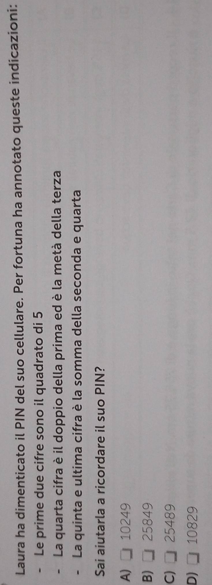 Laura ha dimenticato il PIN del suo cellulare. Per fortuna ha annotato queste indicazioni:
Le prime due cifre sono il quadrato di 5
- La quarta cifra è il doppio della prima ed è la metà della terza
- La quinta e ultima cifra è la somma della seconda e quarta
Sai aiutarla a ricordare il suo PIN?
A) □ 10249
B) □ 25849
C) □ 25489
D) □ 10829