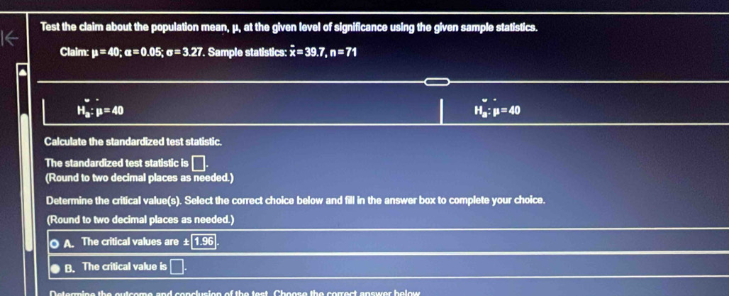 Test the claim about the population mean, μ, at the given level of significance using the given sample statistics.
Claim: mu =40; u=0.05; sigma =3.27. Sample statistics: x=39.7, n=71
H_a:mu =40
H_a:mu =40
Calculate the standardized test statistic.
The standardized test statistic is □ 
(Round to two decimal places as needed.)
Determine the critical value(s). Select the correct choice below and fill in the answer box to complete your choice.
(Round to two decimal places as needed.)
O A. The critical values are ± 1.96
B. The critical value is □. 
Determine the outcome and conclusion of the test Choose the correct answer helow