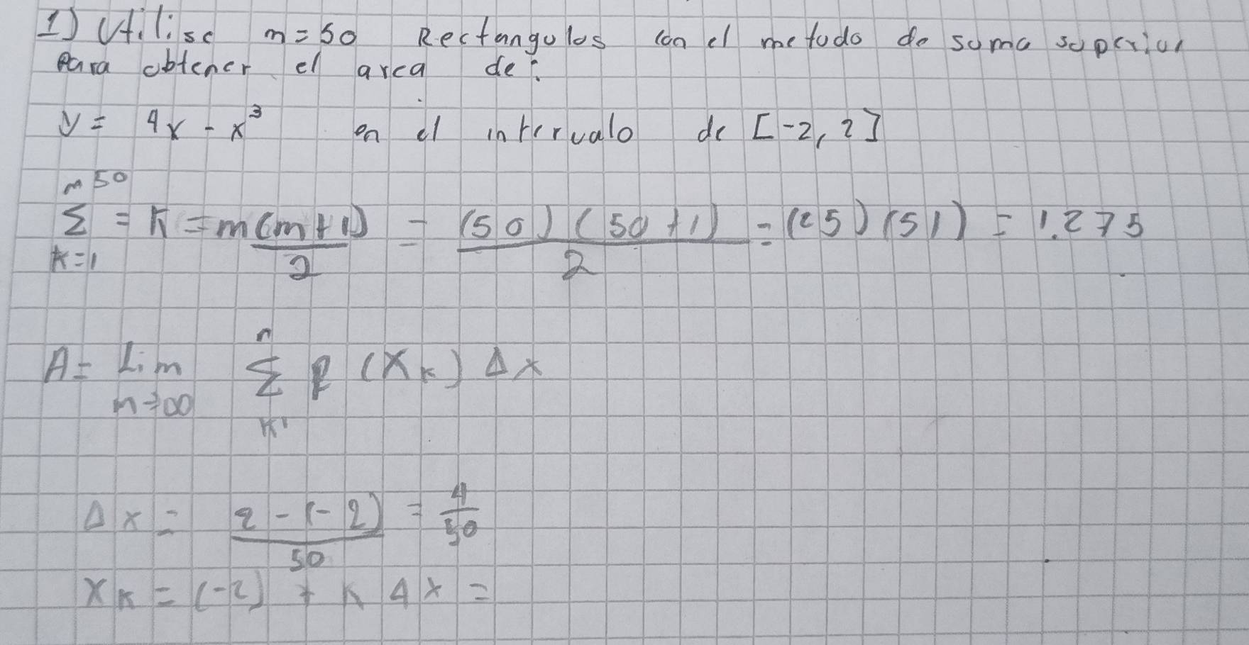 1)ilisc m=50 Rectangolos con el me todo do some sopcrion 
eara obtener el arca de.
y=4x-x^3
on el interualo do [-2,2]
sumlimits _(k=1)^(50)=k= (m(m+1))/2 = ((50)(50+1))/2 =(25)(51)=1.275
A=lim _nto ∈fty sumlimits _(k1)^nf(x_k)Delta x
Delta x= (2-(-2))/50 = 4/50 
x_k=(-2)+k4x=