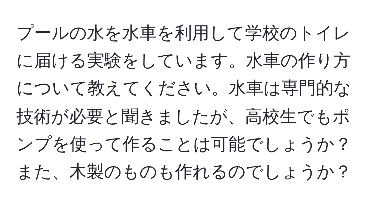 プールの水を水車を利用して学校のトイレに届ける実験をしています。水車の作り方について教えてください。水車は専門的な技術が必要と聞きましたが、高校生でもポンプを使って作ることは可能でしょうか？また、木製のものも作れるのでしょうか？