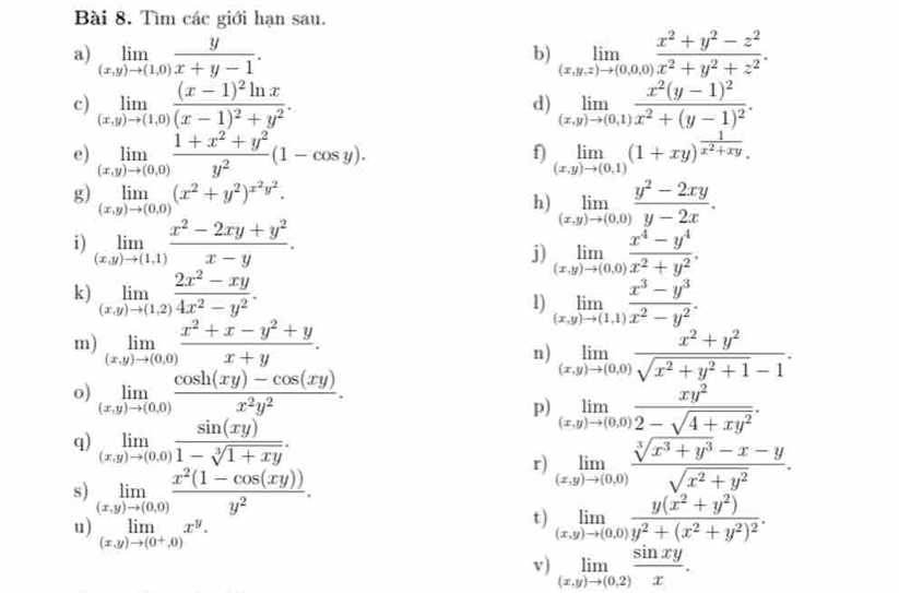 Tìm các giới hạn sau.
a) limlimits _(x,y)to (1,0) y/x+y-1 . limlimits _(x,y,z)to (0,0,0) (x^2+y^2-z^2)/x^2+y^2+z^2 .
b)
c) limlimits _(x,y)to (1,0)frac (x-1)^2ln x(x-1)^2+y^2. limlimits _(x,y)to (0,1)frac x^2(y-1)^2x^2+(y-1)^2.
d)
e) limlimits _(x,y)to (0,0) (1+x^2+y^2)/y^2 (1-cos y). limlimits _(x,y)to (0,1)(1+xy)^ 1/x^2+xy .
f)
g) limlimits _(x,y)to (0,0)(x^2+y^2)^x^2y^2. limlimits _(x,y)to (0,0) (y^2-2xy)/y-2x .
h)
i) limlimits _(x,y)to (1,1) (x^2-2xy+y^2)/x-y .
j) limlimits _(x,y)to (0,0) (x^4-y^4)/x^2+y^2 .
k) limlimits _(x,y)to (1,2) (2x^2-xy)/4x^2-y^2 . limlimits _(x,y)to (1,1) (x^3-y^3)/x^2-y^2 .
1)
m) limlimits _(x,y)to (0,0) (x^2+x-y^2+y)/x+y .
n) limlimits _(x,y)to (0,0) (x^2+y^2)/sqrt(x^2+y^2+1)-1 .
o) limlimits _(x,y)to (0,0) (cos h(xy)-cos (xy))/x^2y^2 .
p) limlimits _(x,y)to (0,0) xy^2/2-sqrt(4+xy^2) .
q) limlimits _(x,y)to (0,0) sin (xy)/1-sqrt[3](1+xy) .
s) limlimits _(x,y)to (0,0) (x^2(1-cos (xy)))/y^2 .
r) limlimits _(x,y)to (0,0) (sqrt[3](x^3+y^3)-x-y)/sqrt(x^2+y^2) .
u) limlimits _(x,y)to (0^+,0)x^y.
t) limlimits _(x,y)to (0,0)frac y(x^2+y^2)y^2+(x^2+y^2)^2.
v) limlimits _(x,y)to (0,2) sin xy/x .