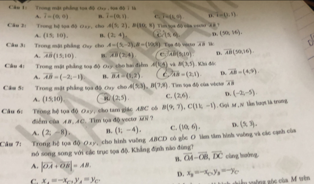 Trong mặt phẳng tọa độ Oxy , tọa độ 7 là
A. 7=(0;0) B. overline i=(0,1). C. vector r=(1,0). D. overline t=(1;1).
Câu 2:  Trong hệ tọa độ Oxy, cho A(5;2),B(10;8) Tim tọa độ của vecto overline AB
A. (15;10). B. (2,4). vector c'(5,6(5,6). D. (50;16).
Câu 3: Trong mật phầng Oxy cho A=(5,-2),B=(10,8). Tọa độ vecto overline AB l:
A. overline AB(15;10). B. overline AB(2;4). C. overline AB(5,10). D. overline AB(50,16).
Câu 4: Trong mặt phầng toạ độ Oxy cho hai điểm A(1,4) và B(3,5). Khi đó:
A. overline AB=(-2;-1) B. overline BA=(1;2). C overline AB=(2;1). D. overline AB=(4,9).
Câu 5:  Trong mặt phẳng tọa độ Oxy cho A(5,3),B(7,8endpmatrix . Tìm tọa độ của véctơ overline AB
A. (15;10). B2 (2;5).
C. (2;6).
D. (-2;-5),
Câu 6: Trong hệ tọa độ Oxy , cho tam giác ABC có B(9;7),C(11;-1) Gọi M ,N lần lượt là trung
điểm của AB,AC. Tìm tọa độ vectơ overline MN ?
A. (2;-8).
B. (1;-4). C. (10,6). D. (5,3).
Câu 7: Trong hệ tọa độ Oxy, cho hình vuông ABCD có gốc O làm tâm hình vuông và các cạnh của
nó song song với các trục tọa độ. Khẳng định nào đúng?
B. vector OA=vector OB,vector DC cũng hướng.
A. |vector OA+vector OB|=AB.
D. x_B=-x_C,y_B=-y_C.
C. x_4=-x_C,y_A=y_C.
ghiếu yuộng góc của M trên