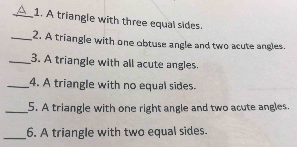 A triangle with three equal sides. 
_2. A triangle with one obtuse angle and two acute angles. 
_3. A triangle with all acute angles. 
_4. A triangle with no equal sides. 
_5. A triangle with one right angle and two acute angles. 
_6. A triangle with two equal sides.