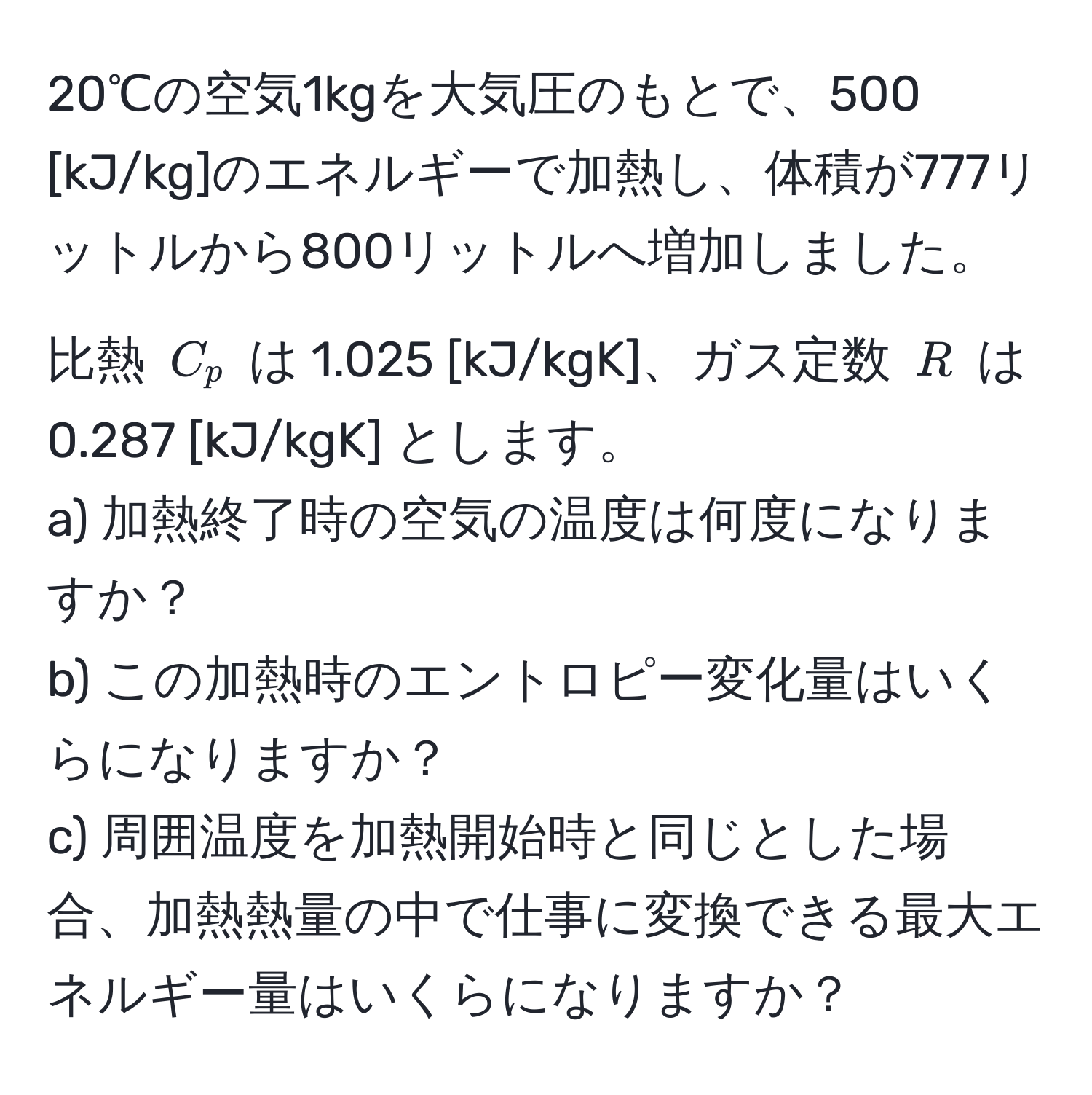 20℃の空気1kgを大気圧のもとで、500 [kJ/kg]のエネルギーで加熱し、体積が777リットルから800リットルへ増加しました。比熱 $C_p$ は 1.025 [kJ/kgK]、ガス定数 $R$ は 0.287 [kJ/kgK] とします。  
a) 加熱終了時の空気の温度は何度になりますか？  
b) この加熱時のエントロピー変化量はいくらになりますか？  
c) 周囲温度を加熱開始時と同じとした場合、加熱熱量の中で仕事に変換できる最大エネルギー量はいくらになりますか？